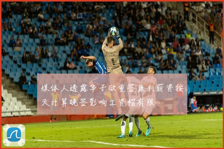 媒体人透露华子欲重签康利薪资按天计算晚签影响工资帽有限