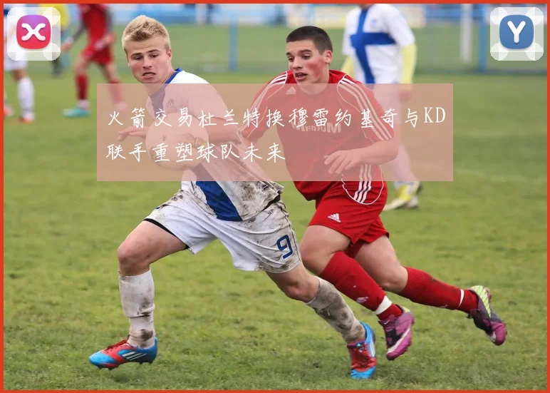 火箭交易杜兰特换穆雷约基奇与KD联手重塑球队未来