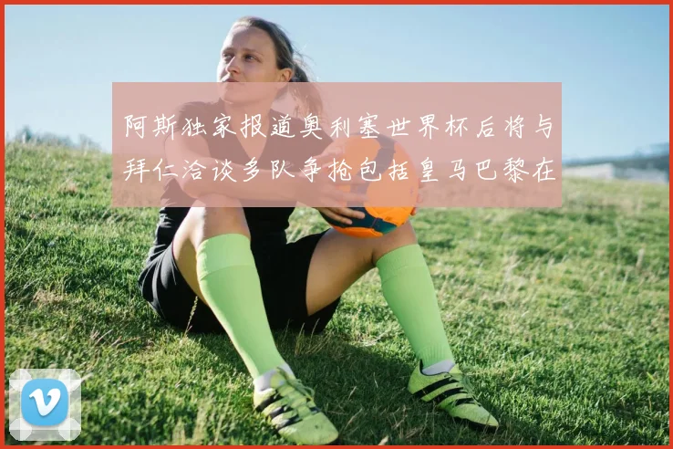 阿斯独家报道奥利塞世界杯后将与拜仁洽谈多队争抢包括皇马巴黎在内