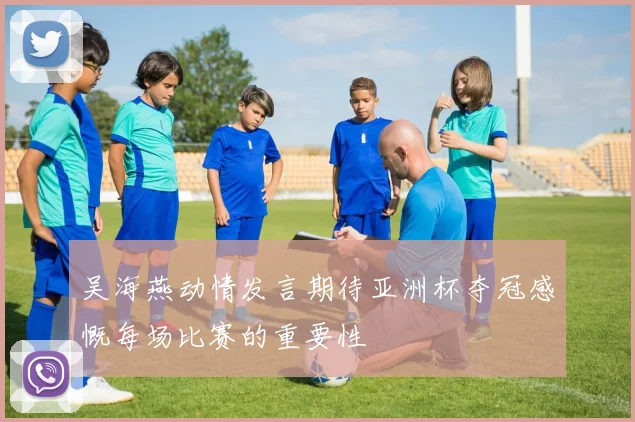 吴海燕动情发言期待亚洲杯夺冠感慨每场比赛的重要性