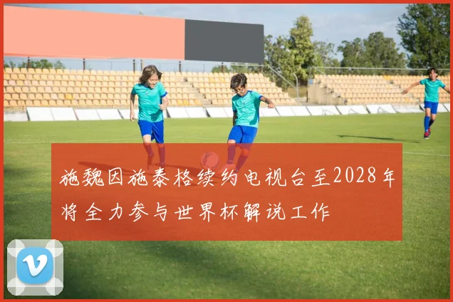施魏因施泰格续约电视台至2028年将全力参与世界杯解说工作