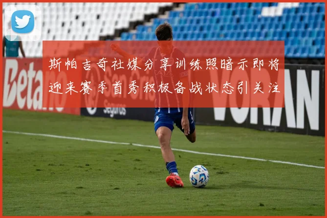 斯帕吉奇社媒分享训练照暗示即将迎来赛季首秀积极备战状态引关注