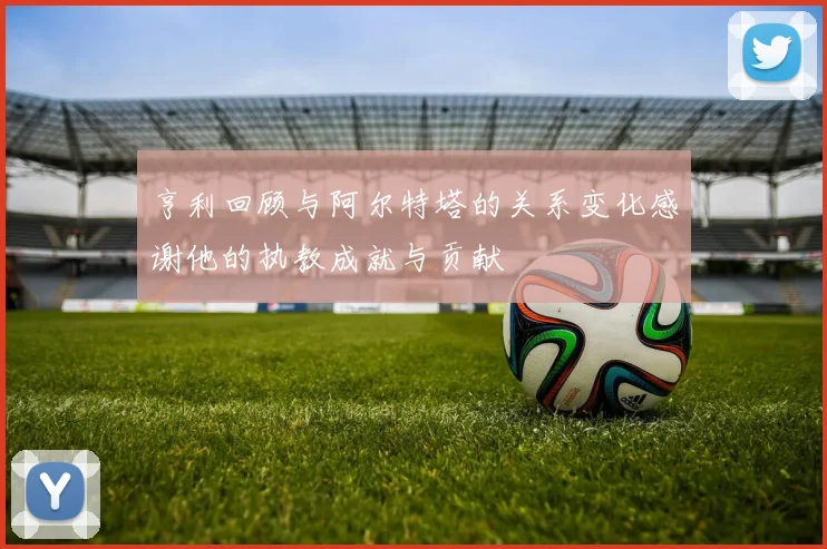 亨利回顾与阿尔特塔的关系变化感谢他的执教成就与贡献