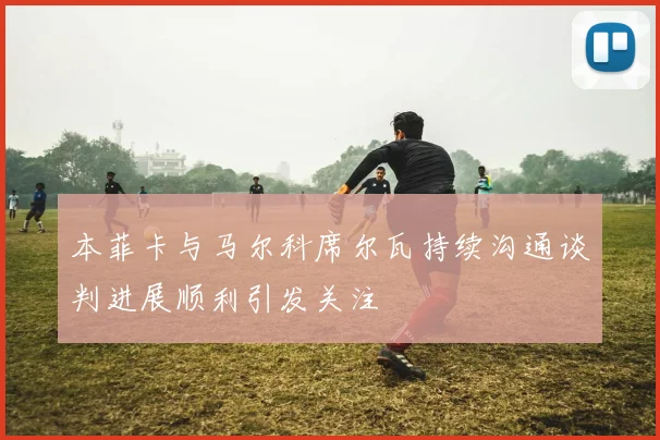 本菲卡与马尔科席尔瓦持续沟通谈判进展顺利引发关注