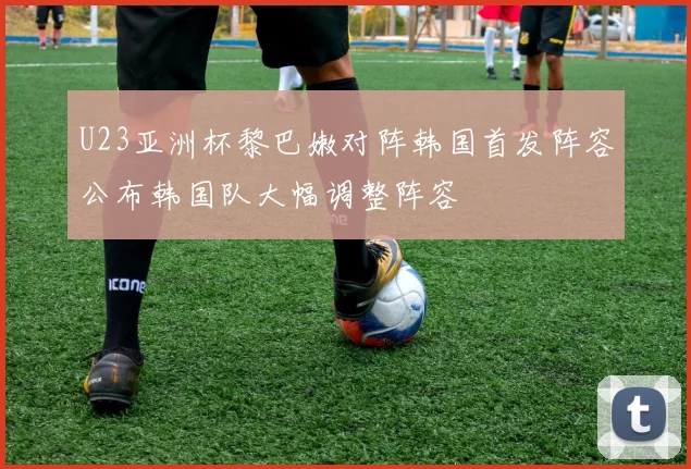 U23亚洲杯黎巴嫩对阵韩国首发阵容公布韩国队大幅调整阵容