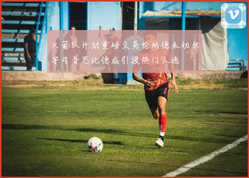 火箭队计划重磅交易伦纳德米切尔字母哥恩比德成引援热门人选