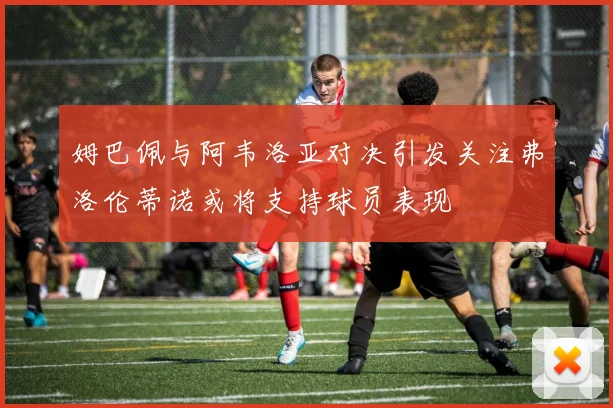 姆巴佩与阿韦洛亚对决引发关注弗洛伦蒂诺或将支持球员表现