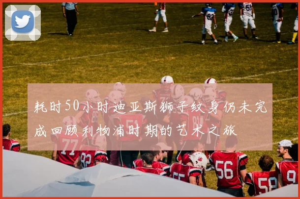 耗时50小时迪亚斯狮子纹身仍未完成回顾利物浦时期的艺术之旅