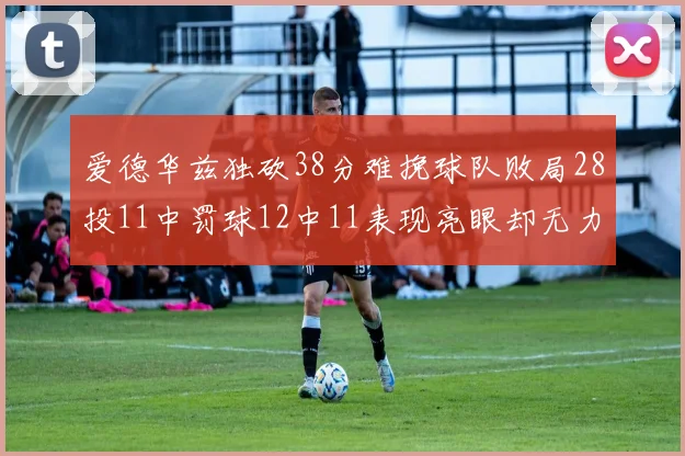 爱德华兹独砍38分难挽球队败局28投11中罚球12中11表现亮眼却无力回天