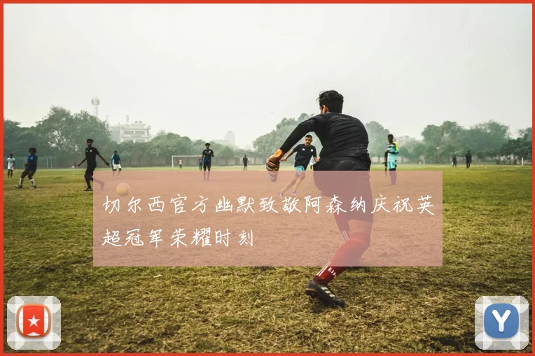 切尔西官方幽默致敬阿森纳庆祝英超冠军荣耀时刻