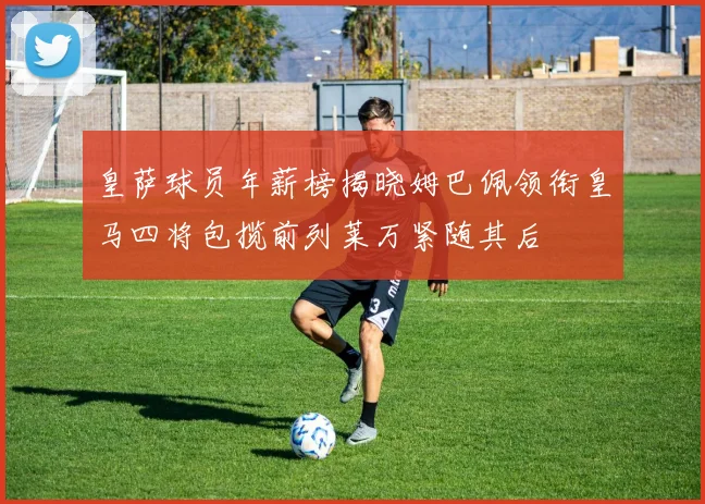皇萨球员年薪榜揭晓姆巴佩领衔皇马四将包揽前列莱万紧随其后