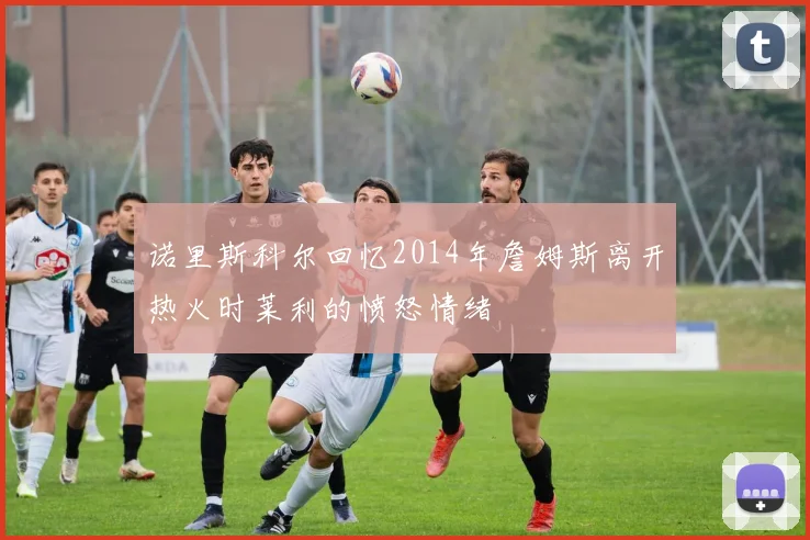 诺里斯科尔回忆2014年詹姆斯离开热火时莱利的愤怒情绪