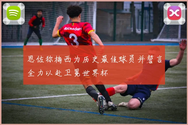 恩佐称梅西为历史最佳球员并誓言全力以赴卫冕世界杯